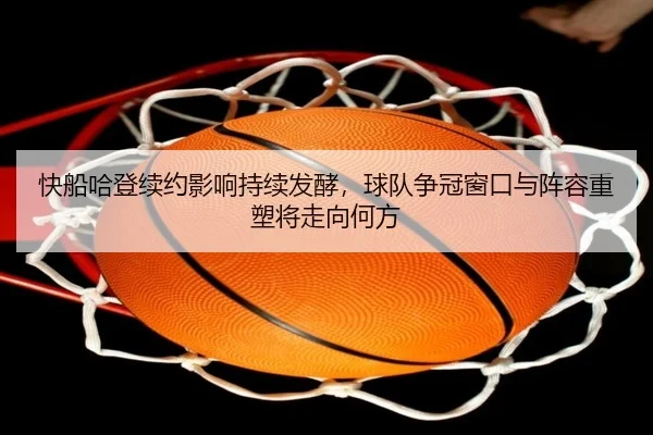 快船哈登续约影响持续发酵，球队争冠窗口与阵容重塑将走向何方（MKSports）